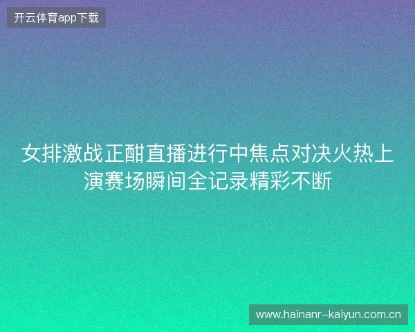 女排激战正酣直播进行中焦点对决火热上演赛场瞬间全记录精彩不断